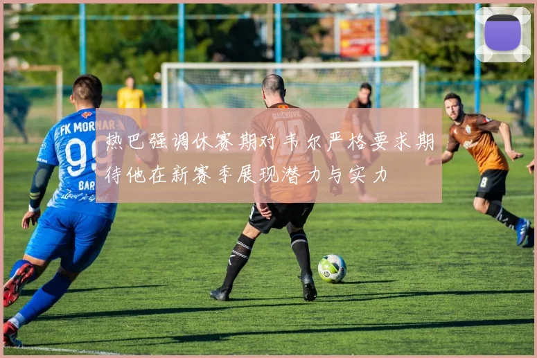 热巴强调休赛期对韦尔严格要求期待他在新赛季展现潜力与实力