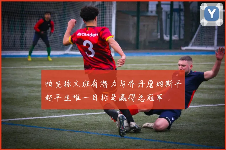 帕克称文班有潜力与乔丹詹姆斯平起平坐唯一目标是赢得总冠军