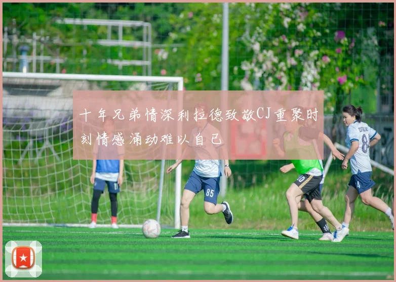 十年兄弟情深利拉德致敬CJ重聚时刻情感涌动难以自已