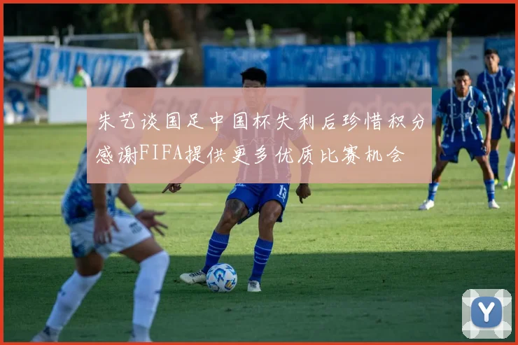 朱艺谈国足中国杯失利后珍惜积分感谢FIFA提供更多优质比赛机会