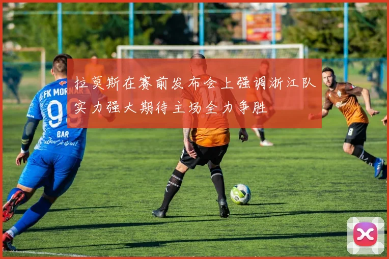 拉莫斯在赛前发布会上强调浙江队实力强大期待主场全力争胜