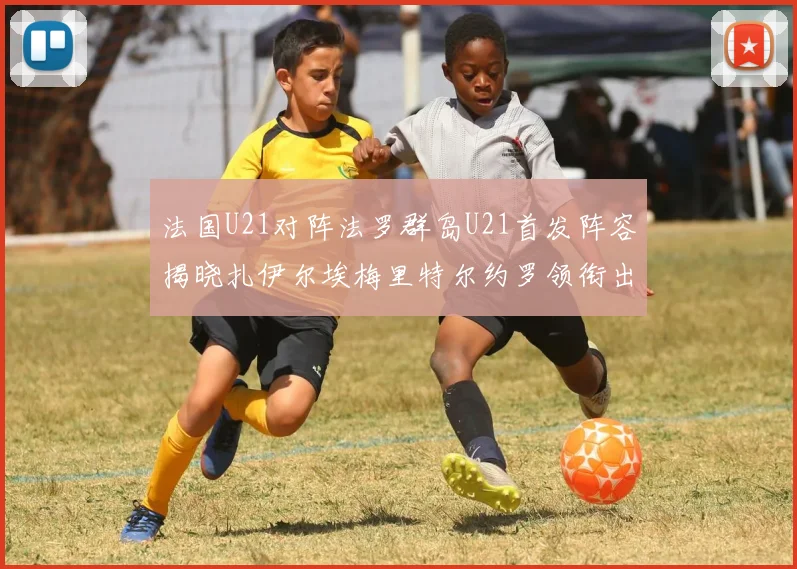 法国U21对阵法罗群岛U21首发阵容揭晓扎伊尔埃梅里特尔约罗领衔出战