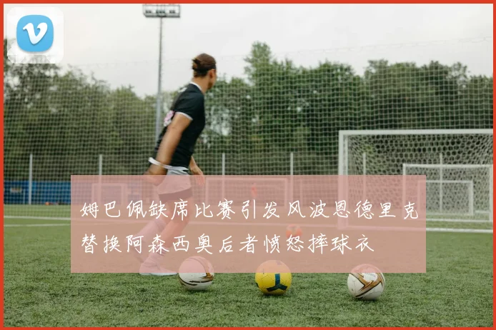 姆巴佩缺席比赛引发风波恩德里克替换阿森西奥后者愤怒摔球衣