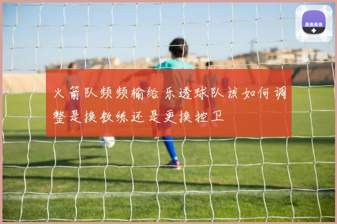 火箭队频频输给乐透球队该如何调整是换教练还是更换控卫