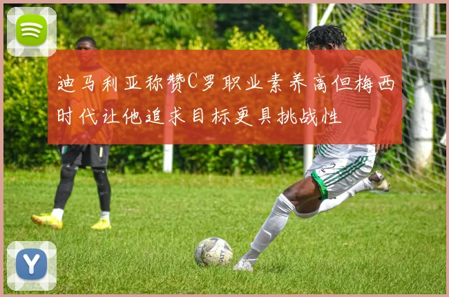 迪马利亚称赞C罗职业素养高但梅西时代让他追求目标更具挑战性