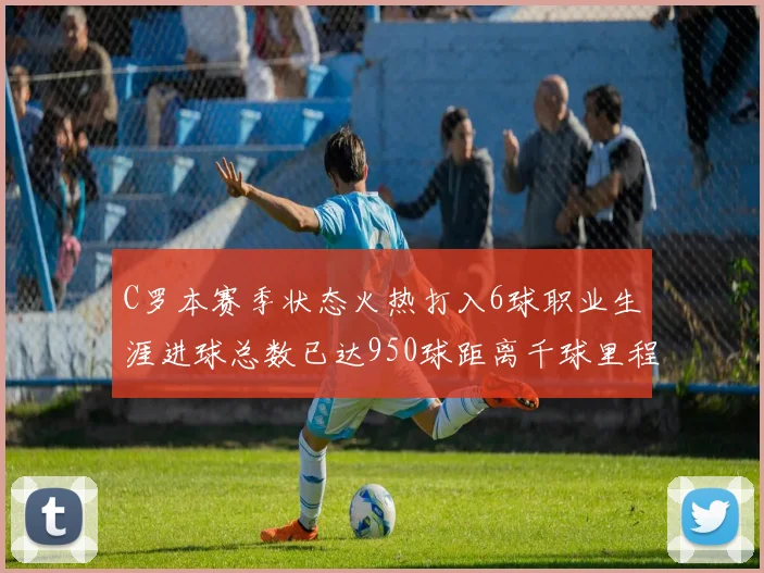 C罗本赛季状态火热打入6球职业生涯进球总数已达950球距离千球里程碑仅差50球