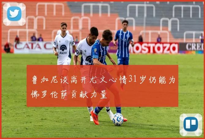 鲁加尼谈离开尤文心情31岁仍能为佛罗伦萨贡献力量