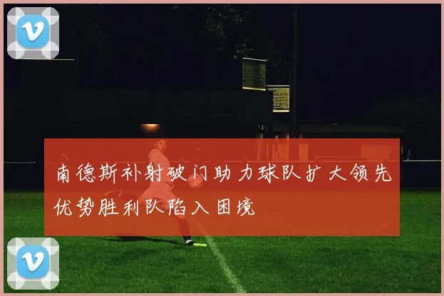 南德斯补射破门助力球队扩大领先优势胜利队陷入困境