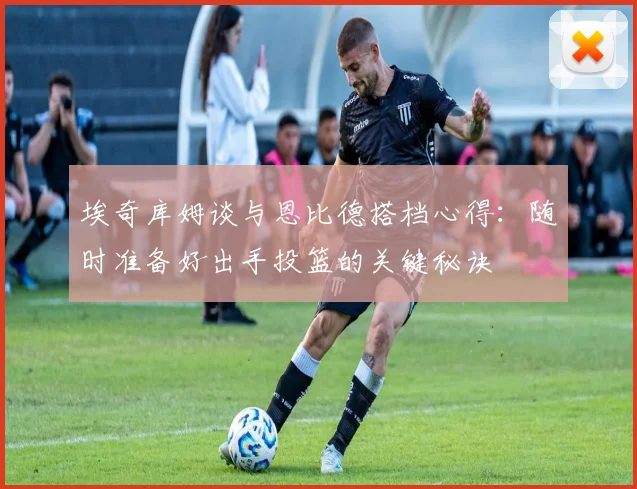 埃奇库姆谈与恩比德搭档心得：随时准备好出手投篮的关键秘诀