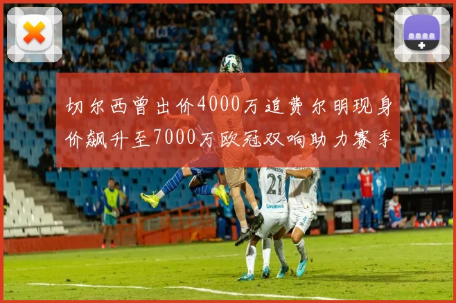 切尔西曾出价4000万追费尔明现身价飙升至7000万欧冠双响助力赛季双10
