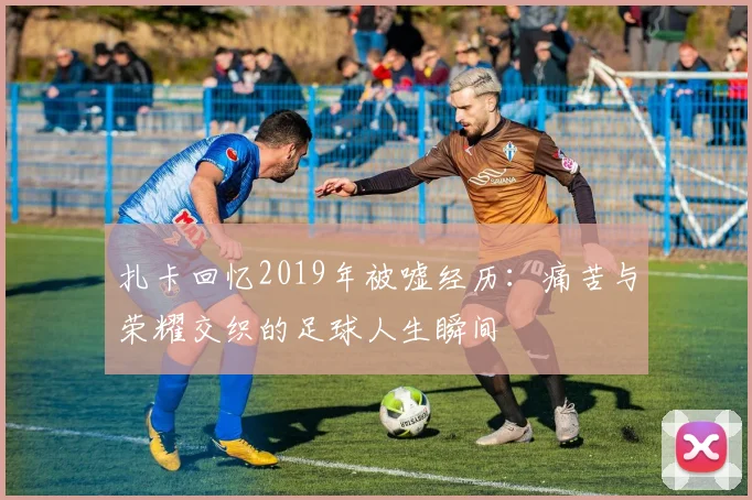 扎卡回忆2019年被嘘经历：痛苦与荣耀交织的足球人生瞬间