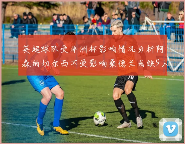 英超球队受非洲杯影响情况分析阿森纳切尔西不受影响桑德兰或缺9人