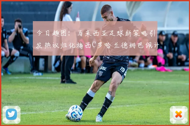 今日趣图：马来西亚足球新策略引发热议归化梅西C罗哈兰德姆巴佩计划