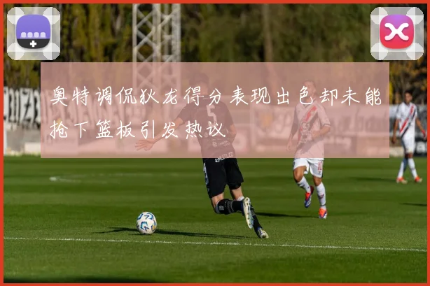 奥特调侃狄龙得分表现出色却未能抢下篮板引发热议