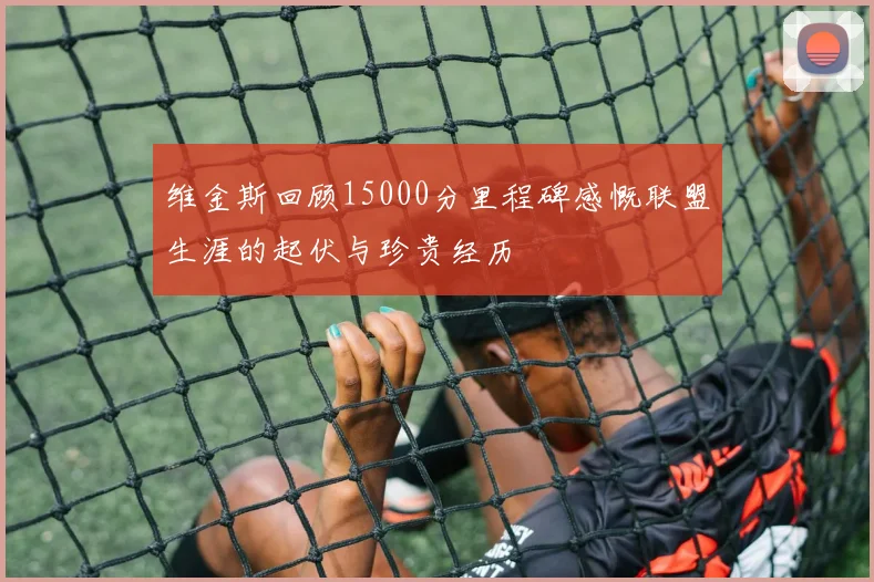 维金斯回顾15000分里程碑感慨联盟生涯的起伏与珍贵经历