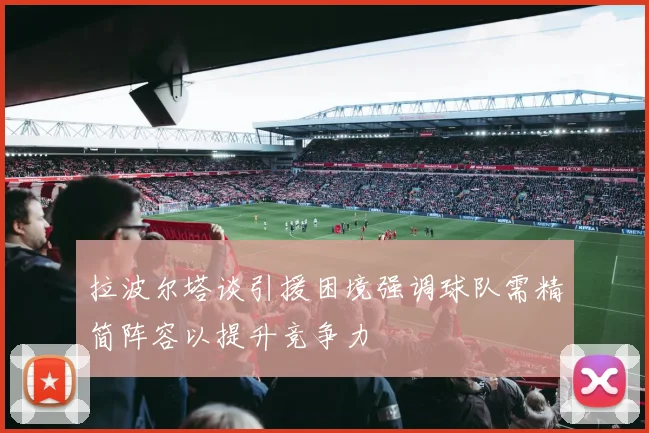 拉波尔塔谈引援困境强调球队需精简阵容以提升竞争力