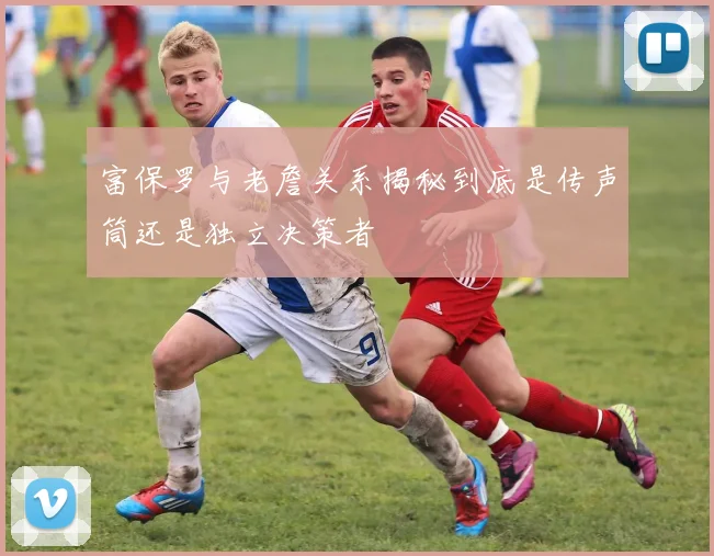富保罗与老詹关系揭秘到底是传声筒还是独立决策者