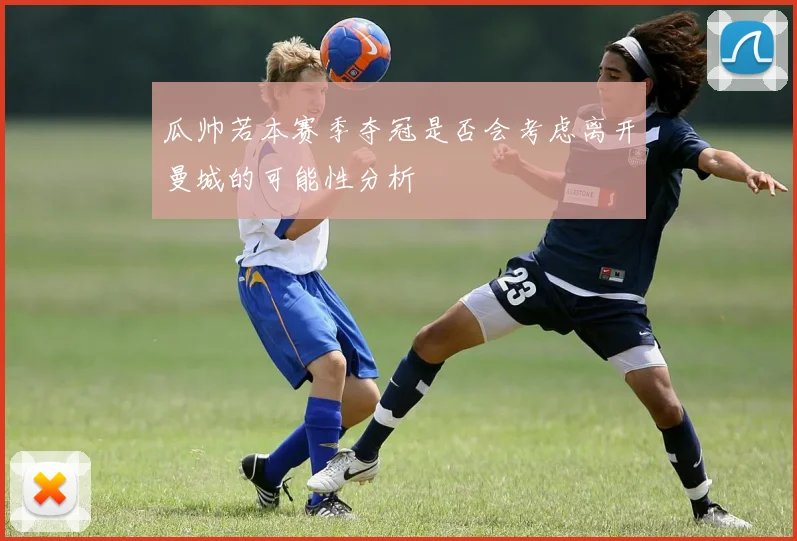 瓜帅若本赛季夺冠是否会考虑离开曼城的可能性分析