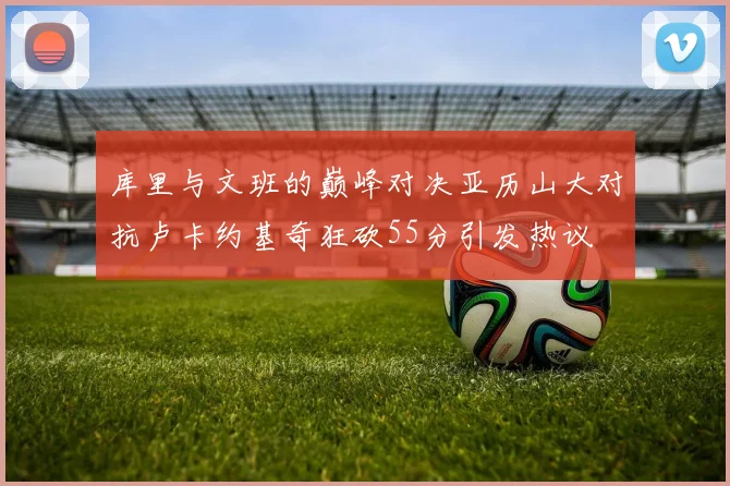 库里与文班的巅峰对决亚历山大对抗卢卡约基奇狂砍55分引发热议