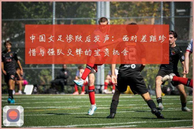 中国女足惨败后发声：面对差距珍惜与强队交锋的宝贵机会