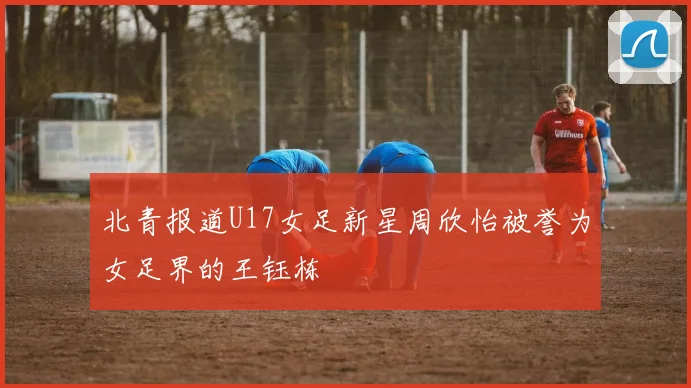 北青报道U17女足新星周欣怡被誉为女足界的王钰栋