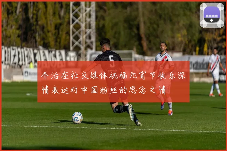 乔治在社交媒体祝福元宵节快乐深情表达对中国粉丝的思念之情
