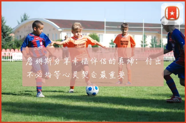 詹姆斯分享幸福伴侣的真谛：付出不必均等心灵契合最重要