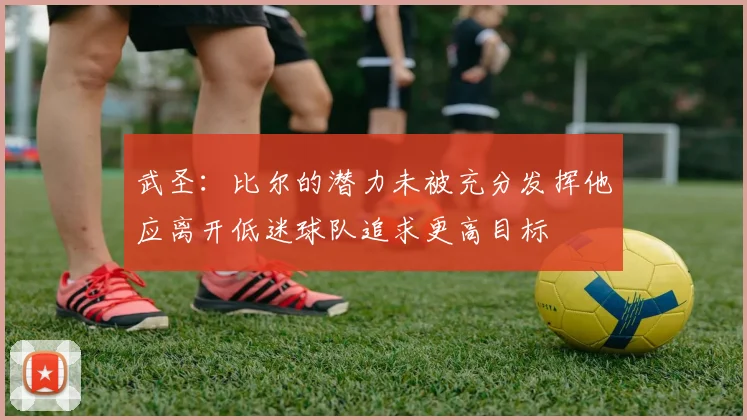 武圣：比尔的潜力未被充分发挥他应离开低迷球队追求更高目标