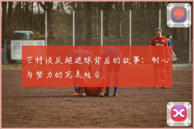 芒特谈反超进球背后的故事：耐心与努力的完美结合