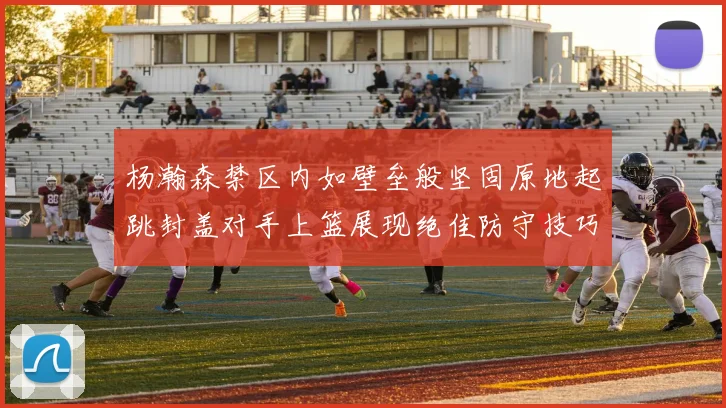 杨瀚森禁区内如壁垒般坚固原地起跳封盖对手上篮展现绝佳防守技巧