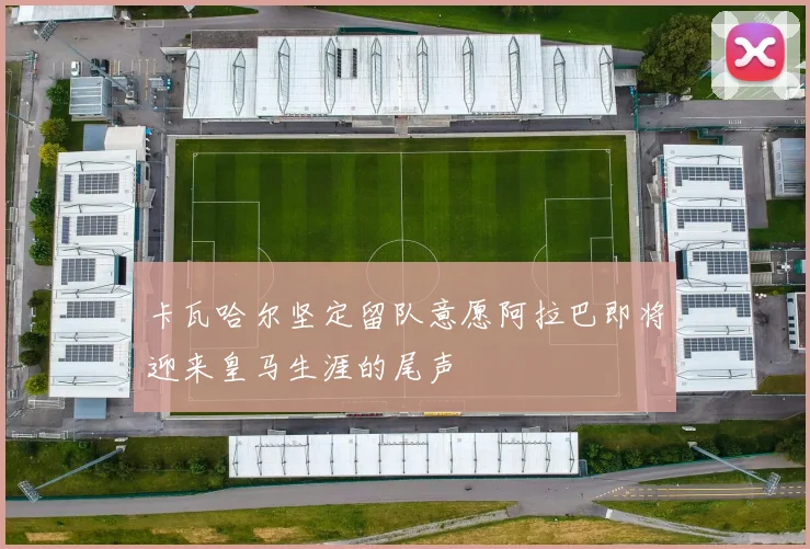 卡瓦哈尔坚定留队意愿阿拉巴即将迎来皇马生涯的尾声