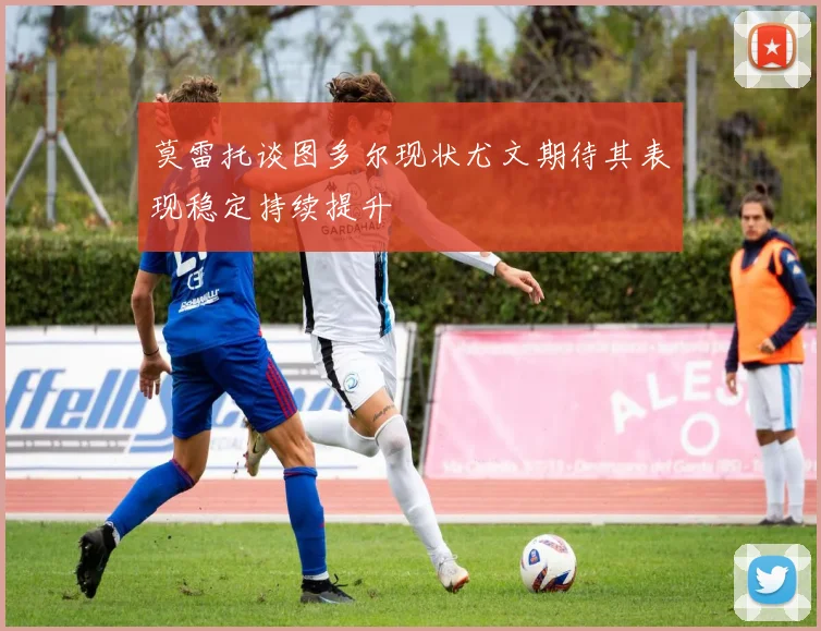莫雷托谈图多尔现状尤文期待其表现稳定持续提升