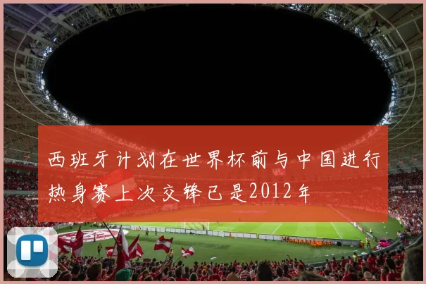 西班牙计划在世界杯前与中国进行热身赛上次交锋已是2012年