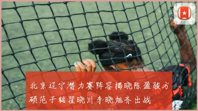 北京辽宁潜力赛阵容揭晓陈盈骏方硕范子铭翟晓川李晓旭齐出战