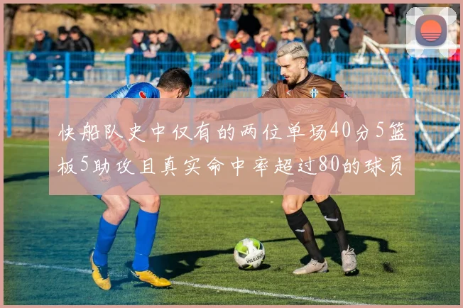 快船队史中仅有的两位单场40分5篮板5助攻且真实命中率超过80的球员揭秘